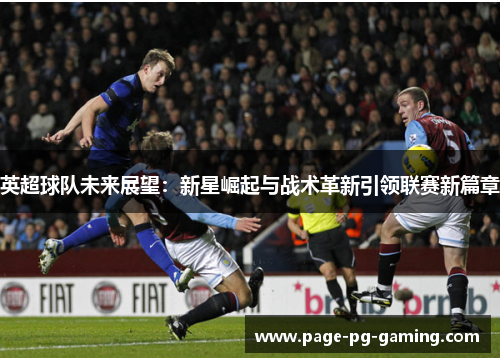英超球队未来展望:新星崛起与战术革新引领联赛新篇章 英超球队未来展望:新星崛起与战术革新引领联赛新篇章