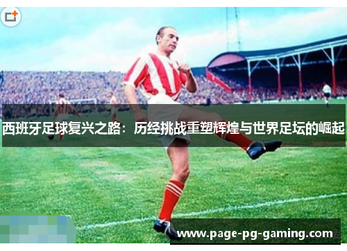 西班牙足球复兴之路:历经挑战重塑辉煌与世界足坛的崛起 西班牙足球复兴之路:历经挑战重塑辉煌与世界足坛的崛起