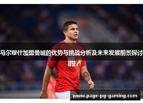 马尔穆什加盟曼城的优势与挑战分析及未来发展前景探讨 马尔穆什加盟曼城的优势与挑战分析及未来发展前景探讨