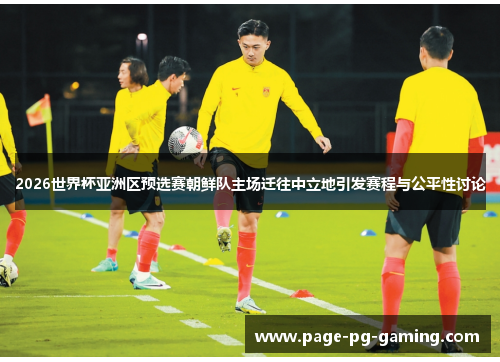 2026世界杯亚洲区预选赛朝鲜队主场迁往中立地引发赛程与公平性讨论 2026世界杯亚洲区预选赛朝鲜队主场迁往中立地引发赛程与公平性讨论